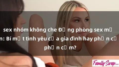 sex nhóm không che Động phòng sex mẹ con: Bí mật tình yêu của gia đình hay phản cảm?