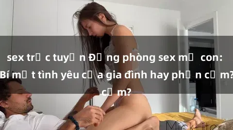 sex trực tuyến Động phòng sex mẹ con: Bí mật tình yêu của gia đình hay phản cảm?