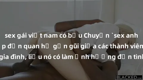 sex gái việt nam có bầu Chuyện `sex anh em ruột` - Đề cập đến quan hệ gần gũi giữa các thành viên trong gia đình, liệu nó có làm ảnh hưởng đến tình cảm gia đình hay không?