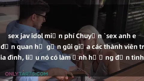 sex jav idol miễn phí Chuyện `sex anh em ruột` - Đề cập đến quan hệ gần gũi giữa các thành viên trong gia đình, liệu nó có làm ảnh hưởng đến tình cảm gia đình hay không?