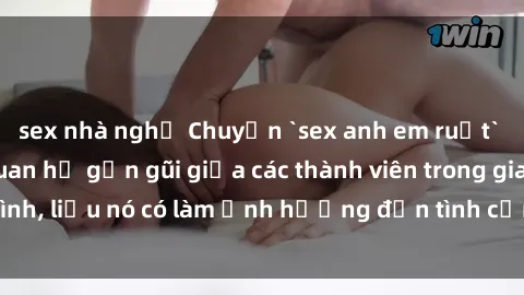 sex nhà nghỉ Chuyện `sex anh em ruột` - Đề cập đến quan hệ gần gũi giữa các thành viên trong gia đình, liệu nó có làm ảnh hưởng đến tình cảm gia đình hay không?