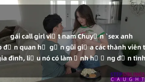 gái call girl việt nam Chuyện `sex anh em ruột` - Đề cập đến quan hệ gần gũi giữa các thành viên trong gia đình, liệu nó có làm ảnh hưởng đến tình cảm gia đình hay không?