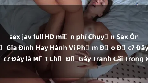 sex jav full HD miễn phí Chuyện Sex Ông Cháu: Mối Quan Hệ Gia Đình Hay Hành Vi Phạm Đạo Đức? Đây là Một Chủ Đề Gây Tranh Cãi Trong Xã Hội Hiện Nay.