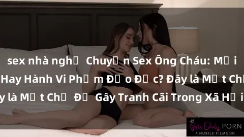 sex nhà nghỉ Chuyện Sex Ông Cháu: Mối Quan Hệ Gia Đình Hay Hành Vi Phạm Đạo Đức? Đây là Một Chủ Đề Gây Tranh Cãi Trong Xã Hội Hiện Nay.