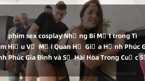 phim sex cosplay Những Bí Mật trong Tình Dục Gia Đình: Tìm Hiểu Về Mối Quan Hệ Giữa Hạnh Phúc Gia Đình và Sự Hài Hòa Trong Cuộc Sống Tình Dục