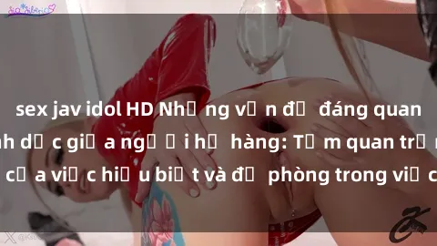 sex jav idol HD Những vấn đề đáng quan tâm về quan hệ tình dục giữa người họ hàng: Tầm quan trọng của việc hiểu biết và đề phòng trong việc tiếp xúc trong gia đình.