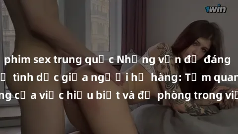 phim sex trung quốc Những vấn đề đáng quan tâm về quan hệ tình dục giữa người họ hàng: Tầm quan trọng của việc hiểu biết và đề phòng trong việc tiếp xúc trong gia đình.