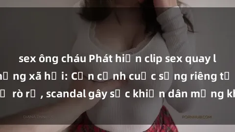 sex ông cháu Phát hiện clip sex quay lén hot nhất trên mạng xã hội: Cận cảnh cuộc sống riêng tư bị rò rỉ, scandal gây sốc khiến dân mạng không khỏi bàng hoàng