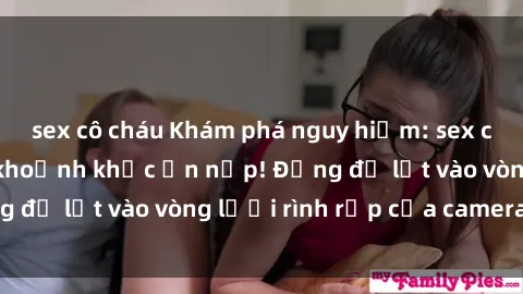sex cô cháu Khám phá nguy hiểm: sex camera ẩn ghi lại khoảnh khắc ẩn nấp! Đừng để lọt vào vòng lưới rình rập của camera ẩn!