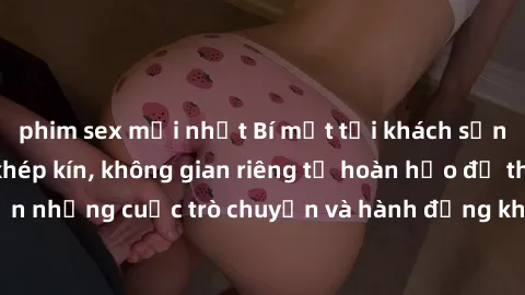 phim sex mới nhất Bí mật tại khách sạn: Phòng quay lén khép kín, không gian riêng tư hoàn hảo để thực hiện những cuộc trò chuyện và hành động không bị người khác phát hiện.