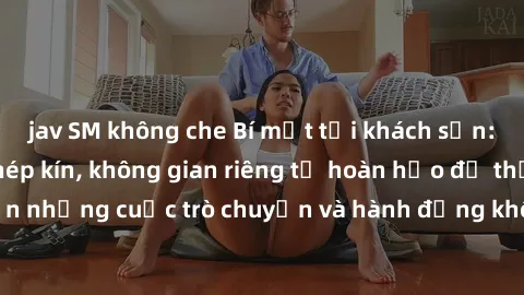 jav SM không che Bí mật tại khách sạn: Phòng quay lén khép kín, không gian riêng tư hoàn hảo để thực hiện những cuộc trò chuyện và hành động không bị người khác phát hiện.