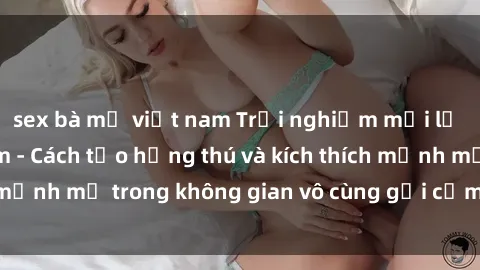 sex bà mẹ việt nam Trải nghiệm mới lạ với sex phòng tắm - Cách tạo hứng thú và kích thích mạnh mẽ trong không gian vô cùng gợi cảm và lãng mạn