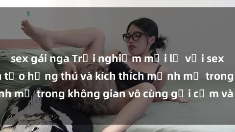 sex gái nga Trải nghiệm mới lạ với sex phòng tắm - Cách tạo hứng thú và kích thích mạnh mẽ trong không gian vô cùng gợi cảm và lãng mạn