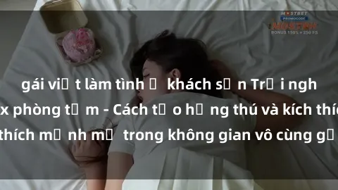 gái việt làm tình ở khách sạn Trải nghiệm mới lạ với sex phòng tắm - Cách tạo hứng thú và kích thích mạnh mẽ trong không gian vô cùng gợi cảm và lãng mạn