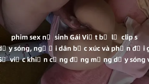 phim sex nữ sinh Gái Việt bị lộ clip sex khiến dư luận dậy sóng, người dân bức xúc và phản đối gay gắt. Sự việc khiến cộng đồng mạng dậy sóng và yêu cầu xử lý nghiêm ngặt.