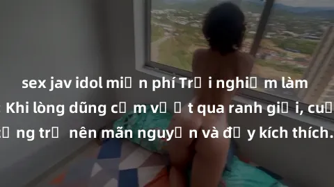 sex jav idol miễn phí Trải nghiệm làm tình ngoài đường: Khi lòng dũng cảm vượt qua ranh giới, cuộc hẹn nơi công cộng trở nên mãn nguyện và đầy kích thích. Hành vi nguy hiểm, nhưng cũng tạo nên cảm giá