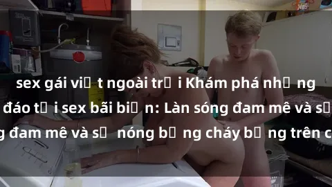 sex gái việt ngoài trời Khám phá những trải nghiệm độc đáo tại sex bãi biển: Làn sóng đam mê và sự nóng bỏng cháy bỏng trên cát trắng
