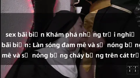sex bãi biển Khám phá những trải nghiệm độc đáo tại sex bãi biển: Làn sóng đam mê và sự nóng bỏng cháy bỏng trên cát trắng