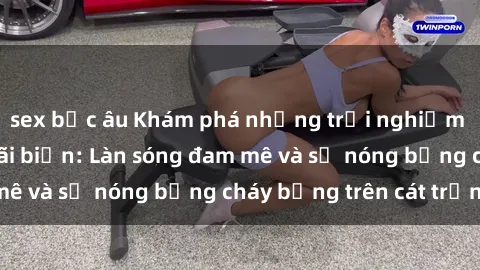 sex bắc âu Khám phá những trải nghiệm độc đáo tại sex bãi biển: Làn sóng đam mê và sự nóng bỏng cháy bỏng trên cát trắng