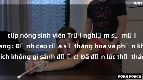 clip nóng sinh viên Trải nghiệm sự mới lạ với sex gangbang: Đỉnh cao của sự thăng hoa và phấn khích không gì sánh được! Đã đến lúc thử thách giới hạn của bạn!