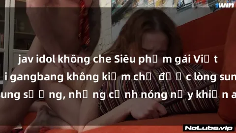 jav idol không che Siêu phẩm gái Việt tham gia trong buổi gangbang không kiềm chế được lòng sung sướng, những cảnh nóng nảy khiến ai cũng phải mãn nhãn