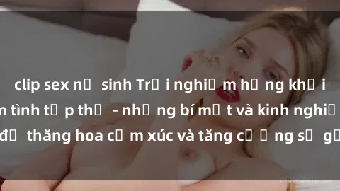clip sex nữ sinh Trải nghiệm hứng khởi cùng với việc làm tình tập thể - những bí mật và kinh nghiệm để thăng hoa cảm xúc và tăng cường sự gắn kết trong mối quan hệ