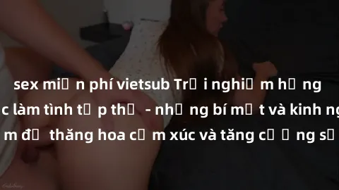 sex miễn phí vietsub Trải nghiệm hứng khởi cùng với việc làm tình tập thể - những bí mật và kinh nghiệm để thăng hoa cảm xúc và tăng cường sự gắn kết trong mối quan hệ