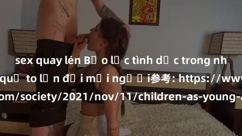 sex quay lén Bạo lực tình dục trong nhóm: nguy cơ và hậu quả to lớn đối mọi người参考: https://www.theguardian.com/society/2021/nov/11/children-as-young-as-four-are-being-sexually-abused-by-groups-in-uk