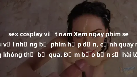 sex cosplay việt nam Xem ngay phim sex bukkake hàng đầu với những bộ phim hấp dẫn, cảnh quay nóng bỏng không thể bỏ qua. Đảm bảo bạn sẽ hài lòng với trải nghiệm mới lạ này!