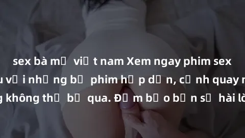 sex bà mẹ việt nam Xem ngay phim sex bukkake hàng đầu với những bộ phim hấp dẫn, cảnh quay nóng bỏng không thể bỏ qua. Đảm bảo bạn sẽ hài lòng với trải nghiệm mới lạ này!