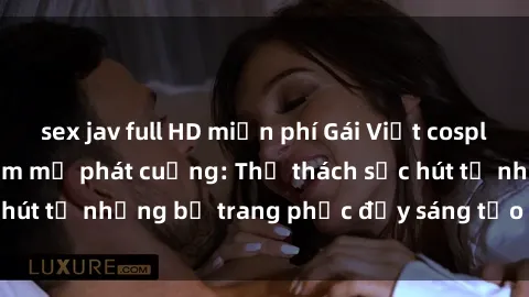 sex jav full HD miễn phí Gái Việt cosplay sexy khiến fan hâm mộ phát cuồng: Thử thách sức hút từ những bộ trang phục đầy sáng tạo và quyến rũ!