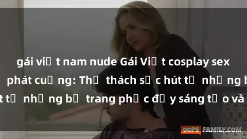 gái việt nam nude Gái Việt cosplay sexy khiến fan hâm mộ phát cuồng: Thử thách sức hút từ những bộ trang phục đầy sáng tạo và quyến rũ!