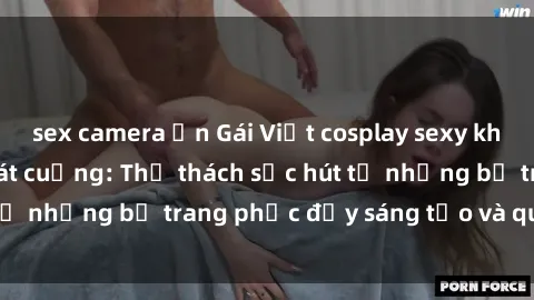sex camera ẩn Gái Việt cosplay sexy khiến fan hâm mộ phát cuồng: Thử thách sức hút từ những bộ trang phục đầy sáng tạo và quyến rũ!