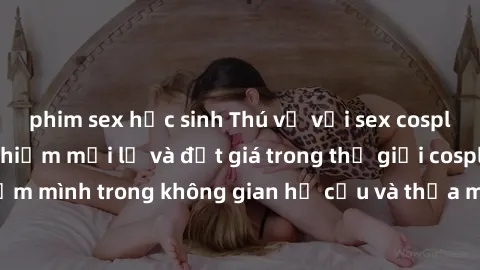phim sex học sinh Thú vị với sex cosplay anime: Trải nghiệm mới lạ và đắt giá trong thế giới cosplay! Đắm mình trong không gian hư cấu và thỏa mãn niềm đam mê của bạn!