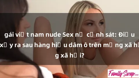 gái việt nam nude Sex nữ cảnh sát: Điều gì xảy ra sau hàng hiệu dâm ô trên mạng xã hội?