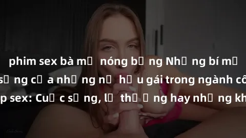 phim sex bà mẹ nóng bỏng Những bí mật đằng sau cuộc sống của những nữ hầu gái trong ngành công nghiệp sex: Cuộc sống, lẽ thường hay những khó khăn mà họ phải đối mặt.
