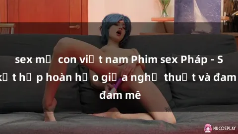 sex mẹ con việt nam Phim sex Pháp - Sự kết hợp hoàn hảo giữa nghệ thuật và đam mê