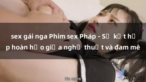 sex gái nga Phim sex Pháp - Sự kết hợp hoàn hảo giữa nghệ thuật và đam mê