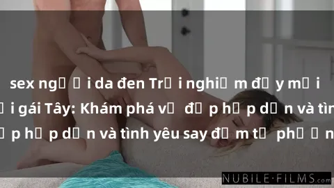sex người da đen Trải nghiệm đầy mới lạ khi quan hệ với gái Tây: Khám phá vẻ đẹp hấp dẫn và tình yêu say đắm từ phương Tây