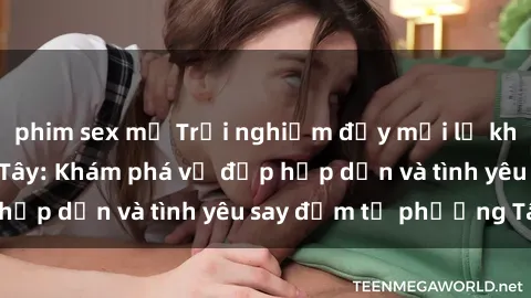 phim sex mỹ Trải nghiệm đầy mới lạ khi quan hệ với gái Tây: Khám phá vẻ đẹp hấp dẫn và tình yêu say đắm từ phương Tây
