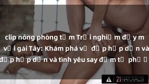 clip nóng phòng tắm Trải nghiệm đầy mới lạ khi quan hệ với gái Tây: Khám phá vẻ đẹp hấp dẫn và tình yêu say đắm từ phương Tây