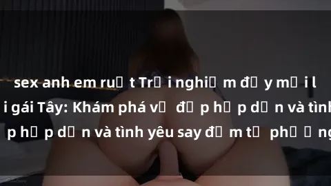 sex anh em ruột Trải nghiệm đầy mới lạ khi quan hệ với gái Tây: Khám phá vẻ đẹp hấp dẫn và tình yêu say đắm từ phương Tây
