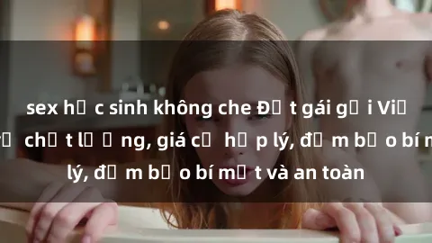 sex học sinh không che Đặt gái gọi Việt Nam: Dịch vụ chất lượng, giá cả hợp lý, đảm bảo bí mật và an toàn