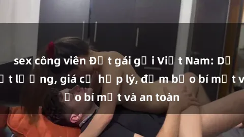 sex công viên Đặt gái gọi Việt Nam: Dịch vụ chất lượng, giá cả hợp lý, đảm bảo bí mật và an toàn