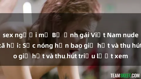 sex người mỹ Bộ ảnh gái Việt Nam nude gây sốt mạng xã hội: Sắc nóng hơn bao giờ hết và thu hút triệu lượt xem