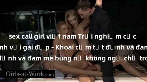 sex call girl việt nam Trải nghiệm cực kỳ thú vị khi làm tình với gái đẹp - Khoái cảm tột đỉnh và đam mê bùng nổ không ngờ chỉ trong một đêm!