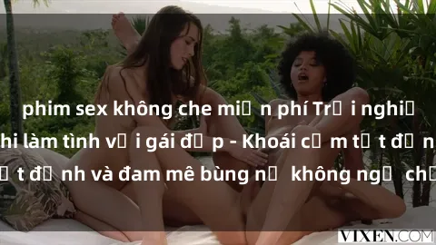 phim sex không che miễn phí Trải nghiệm cực kỳ thú vị khi làm tình với gái đẹp - Khoái cảm tột đỉnh và đam mê bùng nổ không ngờ chỉ trong một đêm!