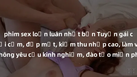 phim sex loạn luân nhật bản Tuyển gái call girl Việt Nam gợi cảm, đẹp mắt, kiếm thu nhập cao, làm việc linh hoạt, không yêu cầu kinh nghiệm, đào tạo miễn phí. Liên hệ ngay để biết thêm chi tiết!