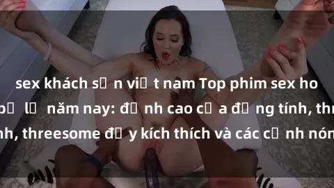 sex khách sạn việt nam Top phim sex hot nhất không thể bỏ lỡ năm nay: đỉnh cao của đồng tính, threesome đầy kích thích và các cảnh nóng đang gây sốt!