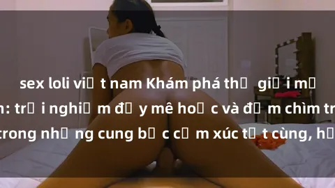 sex loli việt nam Khám phá thế giới mới với sex người lớn: trải nghiệm đầy mê hoặc và đắm chìm trong những cung bậc cảm xúc tột cùng, hứng khởi và cuốn hút.